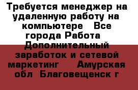 Требуется менеджер на удаленную работу на компьютере - Все города Работа » Дополнительный заработок и сетевой маркетинг   . Амурская обл.,Благовещенск г.